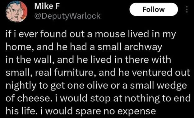 A dark-mode tweet from Mike F (@DeputyWarlock) that takes a sinister turn on a childhood trope. He explains that if he found a mouse with a tiny archway and "real furniture" in his walls getting a "small wedge of cheese," he would "spare no expense" to end its life, rejecting the whimsical Stuart Little fantasy for cold reality.