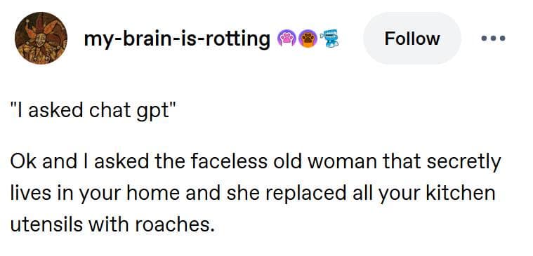 A surreal classic meme from Tumblr user my-brain-is-rotting. It mocks people who over-rely on AI by saying, "'I asked chat gpt' Ok and I asked the faceless old woman that secretly lives in your home and she replaced all your kitchen utensils with roaches."