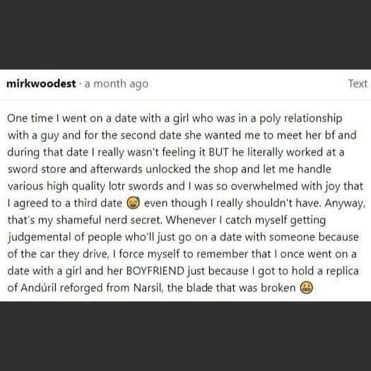 A legendary text-based best meme story from @mirkwoodest. It recounts a polyamorous date that the narrator only agreed to continue because the boyfriend worked at a sword store and let them handle a replica of Andúril, the reforged blade from Lord of the Rings.