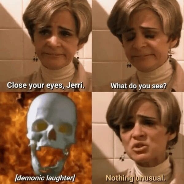 four-panel classic meme from Strangers with Candy. Jerri Blank is asked to close her eyes and describe what she sees; a screaming, flaming skull appears in the vision, to which she deadpans, "Nothing unusual."