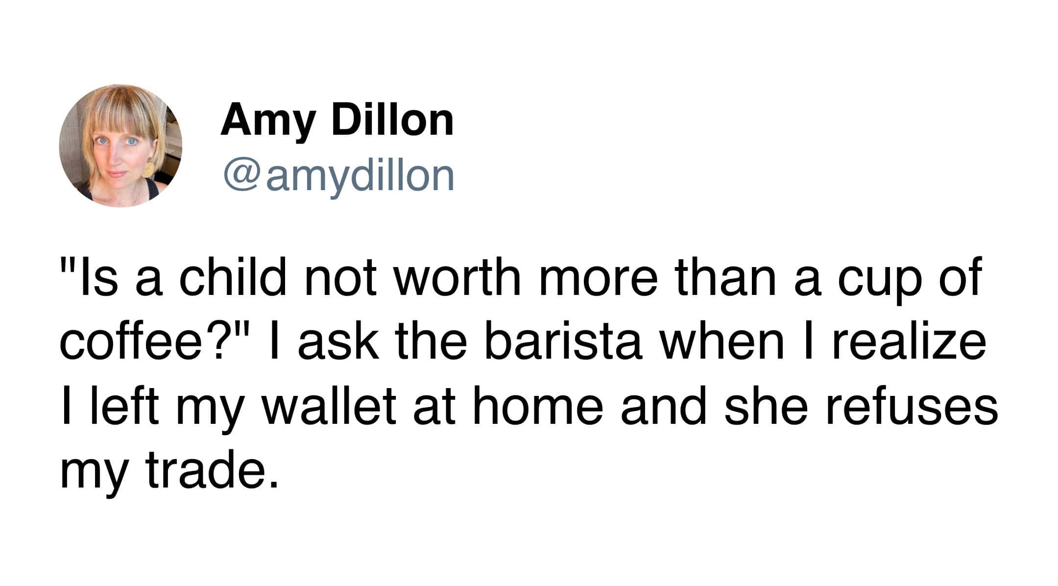 An unhinged coffee meme tweet from Amy Dillon depicting the desperation of caffeine addiction. Upon realizing she forgot her wallet, she jokingly asks the barista, "Is a child not worth more than a cup of coffee?" after a failed attempt to trade her offspring for a latte.