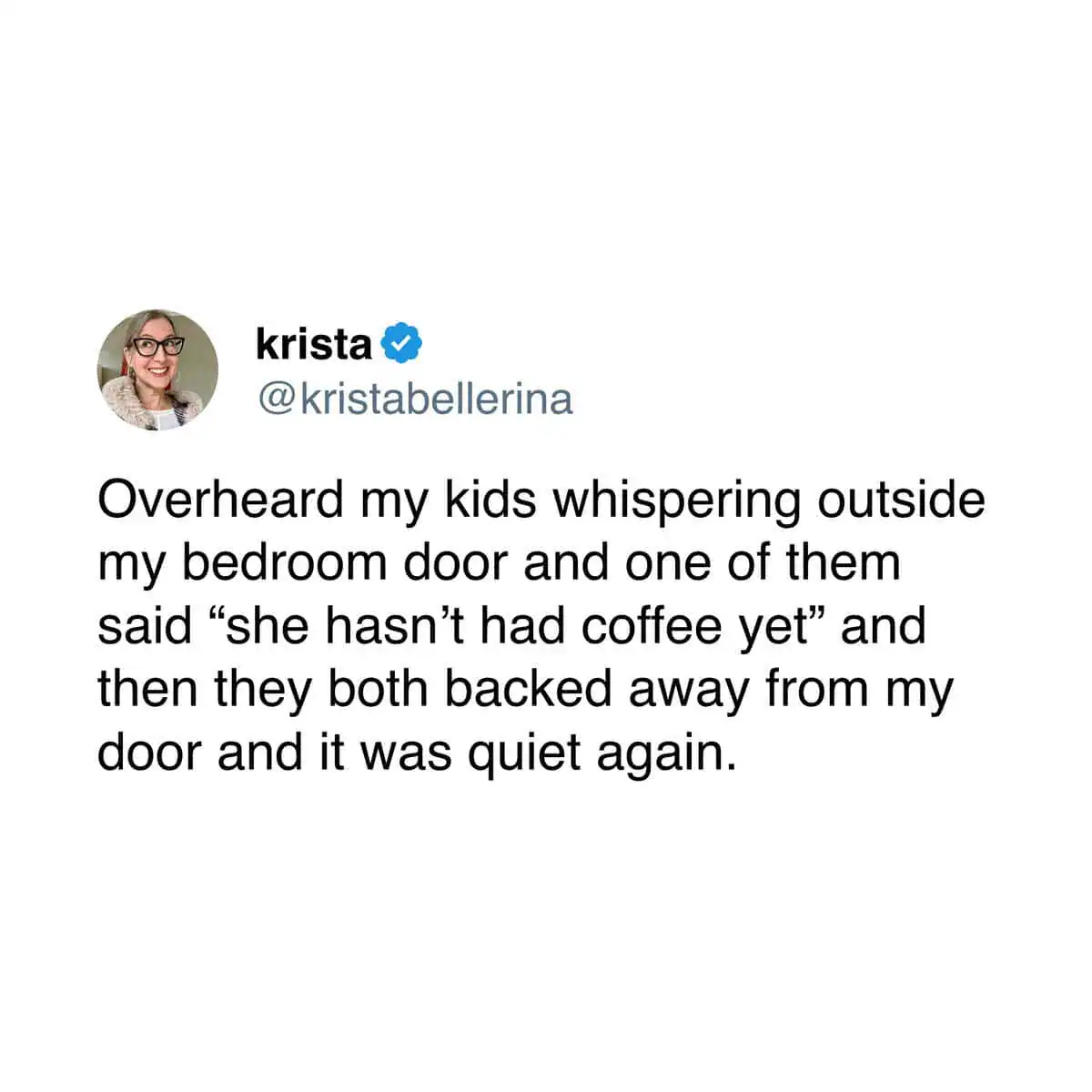 A funny tweet about coffee from krista (@kristabellerina) that describes the "pre-caffeine" aura of a parent. She recounts overhearing her kids whispering outside her bedroom door, only to have them immediately back away and go silent when one says, "she hasn’t had coffee yet."