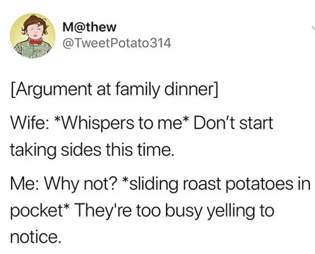 A situational dad joke from @TweetPotato314. During an argument at a family dinner, the wife tells the husband not to "start taking sides." He replies, while literal side dishes (roast potatoes) are being stuffed into his pockets, that everyone is too busy yelling to notice.