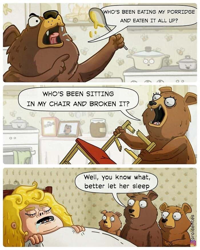 A subverted fairy tale dark humor comic about Goldilocks and the Three Bears. After the bears find their porridge eaten and chairs broken, they walk into the bedroom to find Goldilocks—who is a massive, muscular, and terrifying woman. The bears immediately back away, whispering, "Well, you know what, better let her sleep."