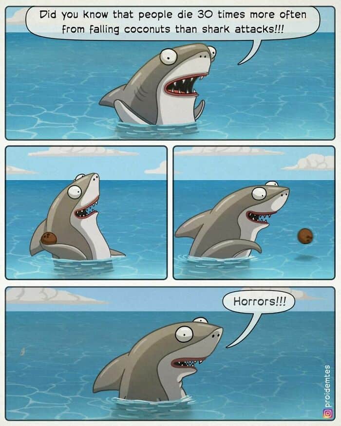 A cynical dark humor comic about a shark. The shark shares a "fun fact" that falling coconuts kill 30 times more people than shark attacks. In the next panels, the shark is seen throwing a coconut at a human off-screen, then swimming away while mocking, "Horrors!!!"
