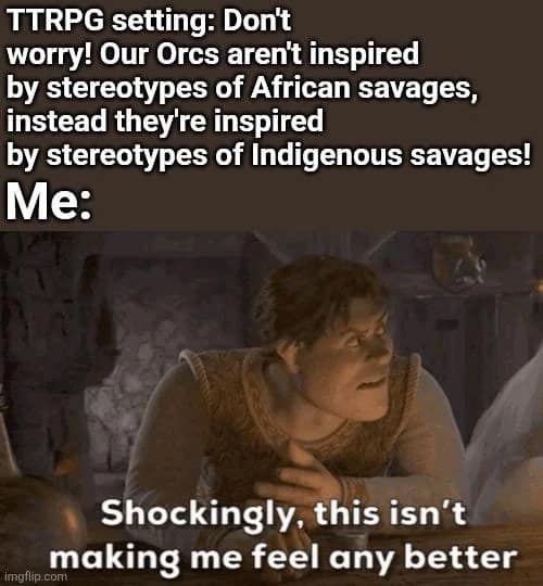 A critical d&d meme using a skeptical Shrek. It mocks TTRPG settings that try to be progressive by removing one ethnic stereotype for Orcs only to replace it with another "indigenous" stereotype, captioned: "Shockingly, this isn't making me feel any better."