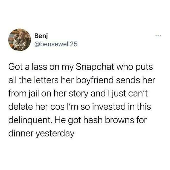 viral funny british tweet by user Benj about being dangerously invested in a stranger's Snapchat story. He explains that he follows a "lass" who posts the letters her boyfriend sends from jail, specifically noting a recent update that the "delinquent" had hash browns for dinner.