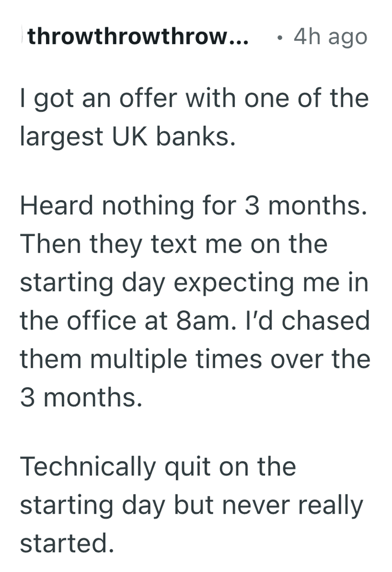 account of a corporate ghosting disaster. After hearing nothing for three months following a job offer from a major UK bank, the user received a text on their "starting day" expecting them at 8 am. This administrative incompetence became one of the easiest funny reasons people quit their job.