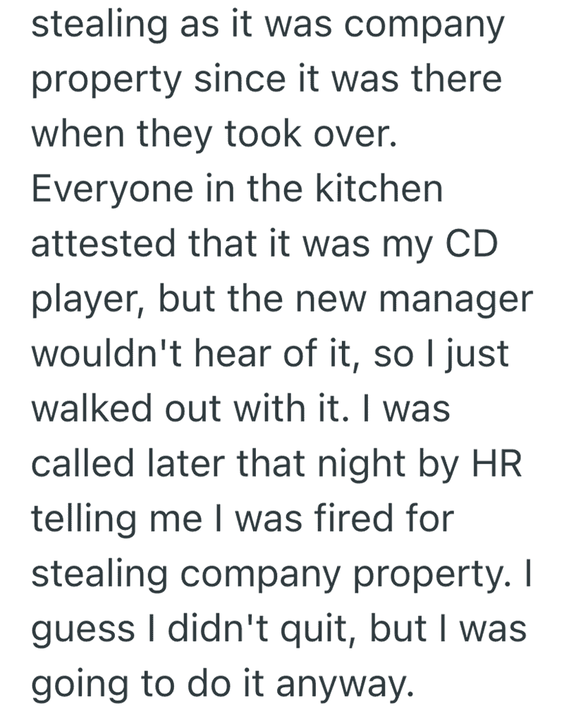 The conclusion to ntmrkd1’s story. Despite coworkers attesting the CD player belonged to the user, management claimed it was "company property." The user simply walked out with it and was later "fired" for theft, cementing this as one of the best funny reasons people quit their job.