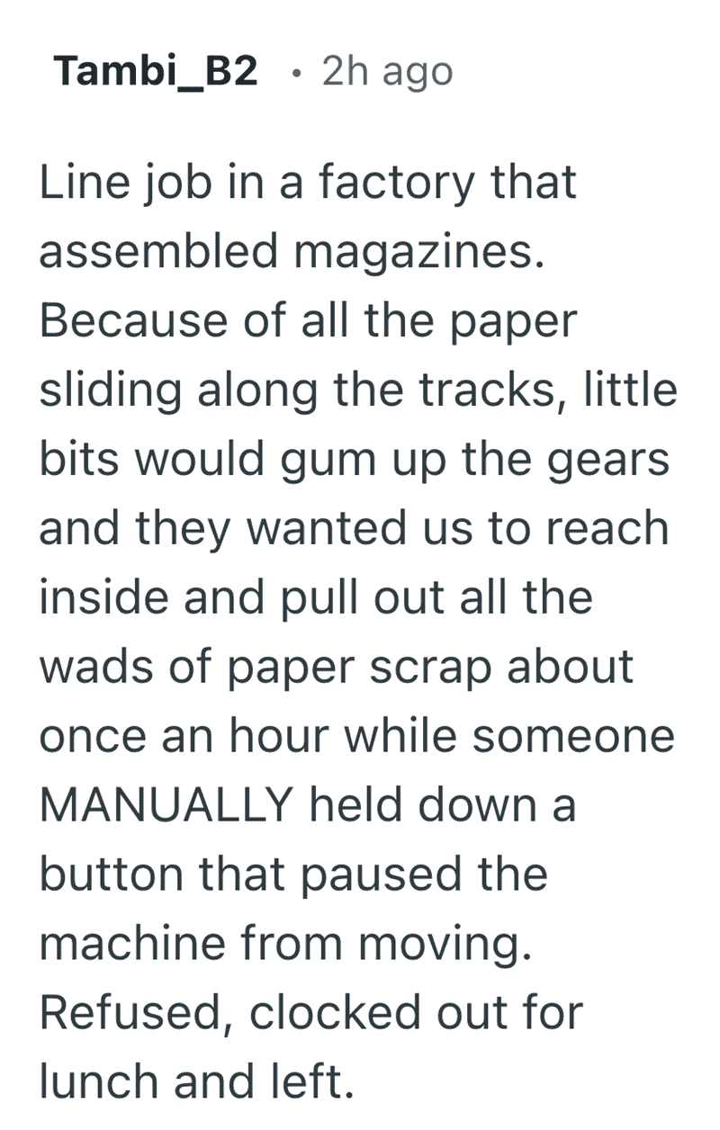A harrowing account from Tambi_B2 about a magazine factory job. Management expected workers to reach into moving gears to clear paper jams while a coworker "manually" held a pause button. This safety nightmare provides one of the most terrifyingly funny reasons people quit their job before lunch.
