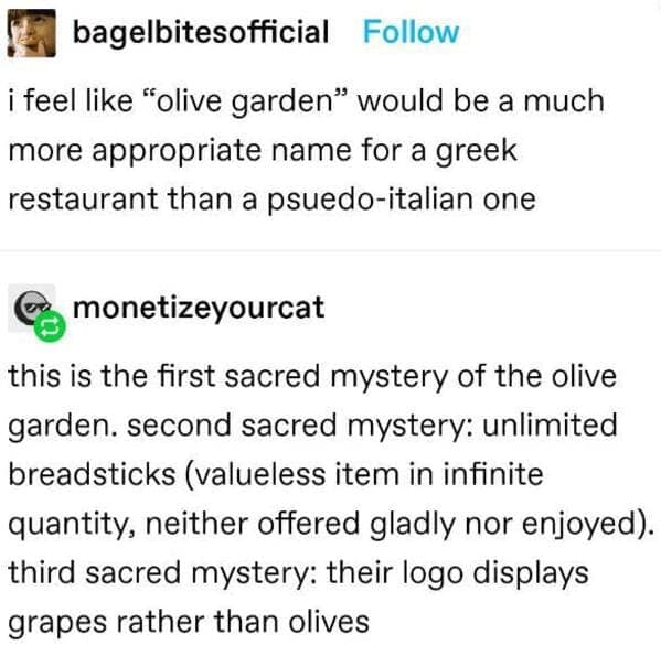 A high-energy funny tumblr post investigating the "sacred mysteries" of Olive Garden. The thread argues the name is better suited for a Greek restaurant and points out the brand’s deep lore: unlimited "valueless" breadsticks and a logo that bafflingly features grapes instead of olives.