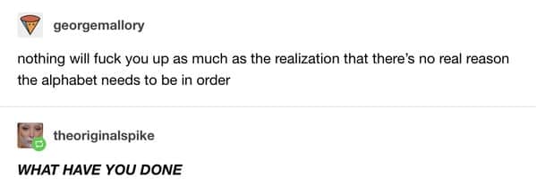 A high-octane funny tumblr post by georgemallory sharing the unsettling realization that the order of the alphabet is completely arbitrary. There is no logical or scientific reason for "A" to come before "B," a fact that causes the user theoriginalspike to descend into all-caps panic.