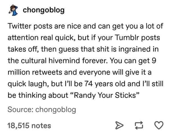 A meta funny tumblr post about the platform’s lasting cultural impact. The user argues that while Twitter gets quick attention, a viral Tumblr post like "Randy Your Sticks" stays "ingrained in the cultural hivemind forever."
