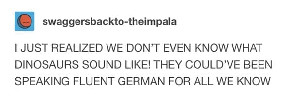 A loud, all-caps funny tumblr post by swaggersbackto-theimpala. The post points out that because we have no audio records of the prehistoric era, dinosaurs "could’ve been speaking fluent German for all we know."