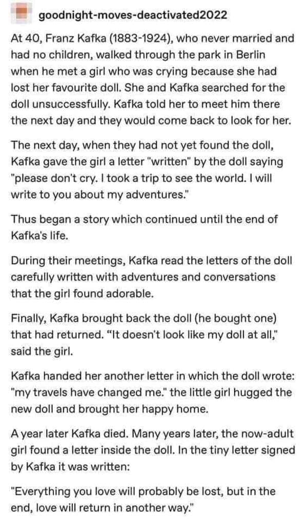 A viral and unexpectedly touching funny tumblr post recounting a story about Franz Kafka. After a young girl loses her doll, Kafka writes her letters "from the doll" detailing its world travels. Years later, the girl finds a final note hidden inside a replacement doll: "Everything you love will probably be lost, but in the end, love will return in another way."