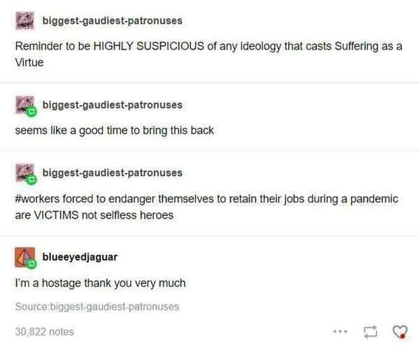 A screenshot of a biting funny tumblr post from biggest-gaudiest-patronuses and blueeyedjaguar. The thread argues that ideologies casting suffering as a virtue are highly suspicious, specifically labeling workers forced to endanger themselves during a pandemic as victims and hostages, not "selfless heroes."