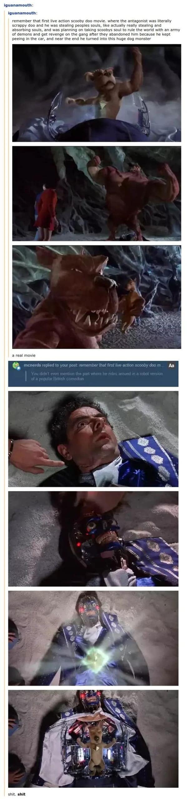 A funny tumblr post highlighting the pure fever-dream energy of the first live-action Scooby-Doo movie. It features screenshots of the monstrous Scrappy-Doo villain and the reveal that he was pilot-controlling a giant mechanical robot version of Rowan Atkinson.
