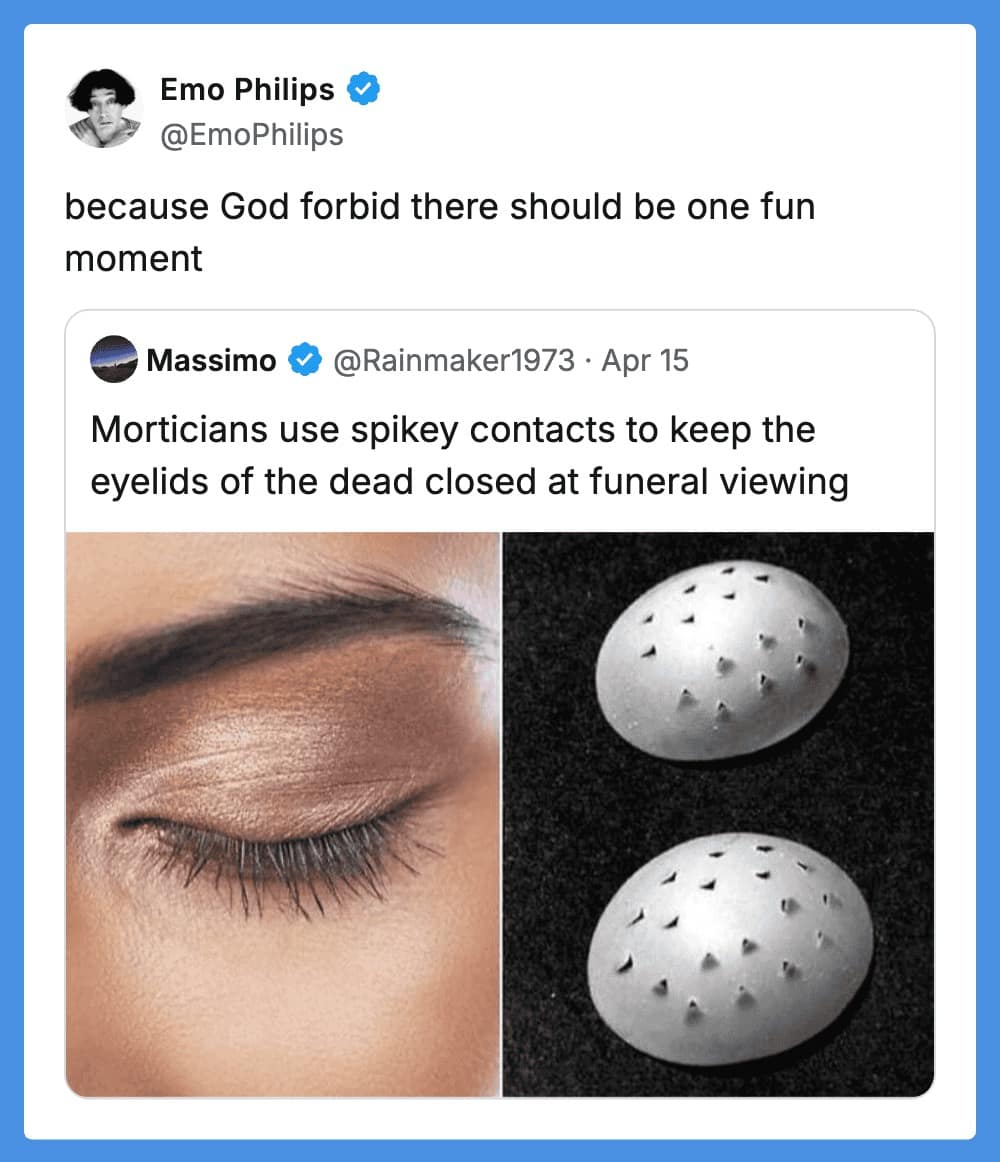 A morbidly funny tweet reply from comedian Emo Philips. The original post shares a "fact" that morticians use spiked contact-lens-like caps to keep the eyelids of the deceased closed during viewings. Emo’s dry response: "because God forbid there should be one fun moment."