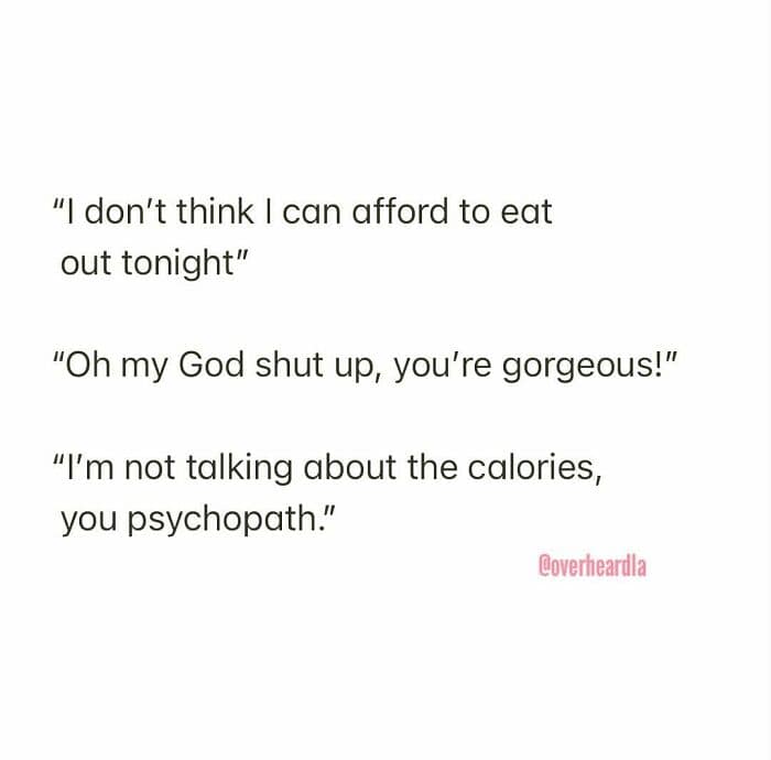 Overheard LA misunderstanding regarding finances and body image. One person laments, "I don't think I can afford to eat out tonight," leading their friend to reflexively shout, "Oh my God shut up, you're gorgeous!", resulting in the correction: "I’m not talking about the calories, you psychopath."