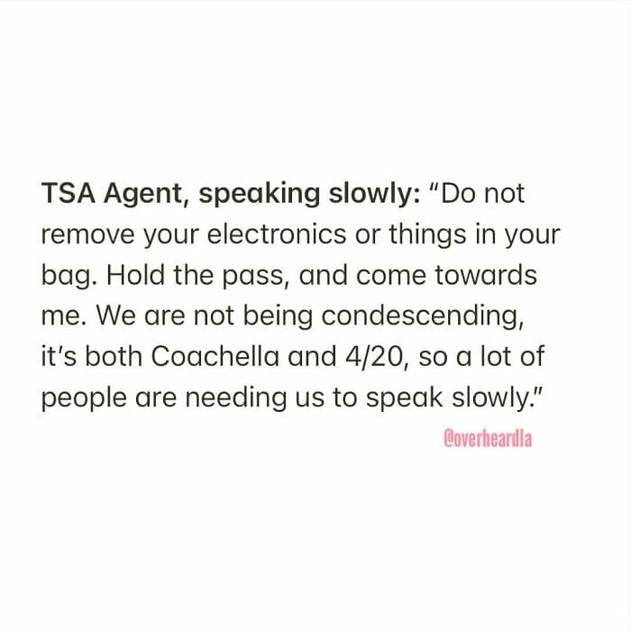 timely Overheard LA airport encounter. A TSA agent is reportedly speaking very slowly, explaining to travelers: "We are not being condescending, it’s both Coachella and 4/20, so a lot of people are needing us to speak slowly."