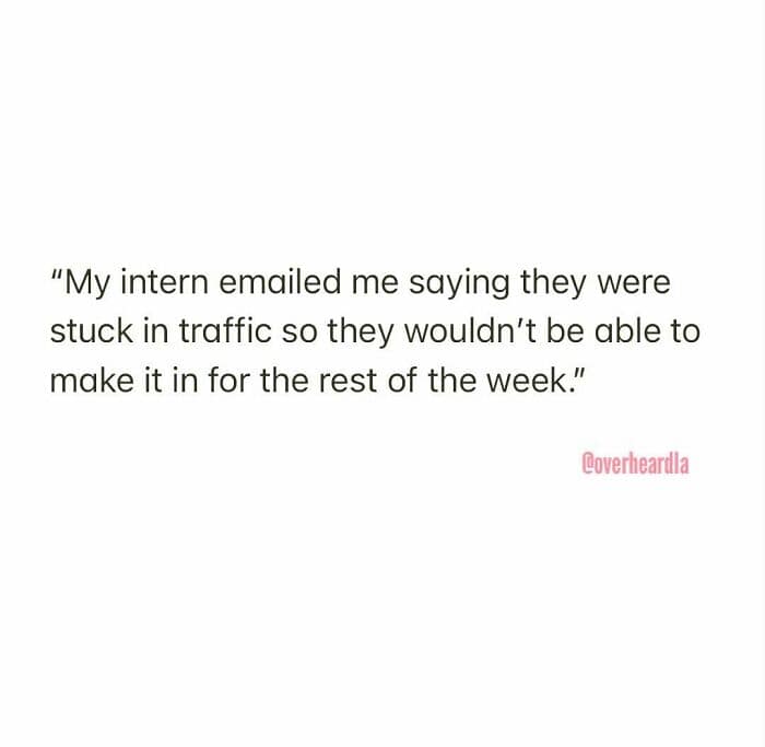 legendary Overheard LA anecdote about work-life balance (or the lack thereof). A manager recounts an email from an intern who claimed they were "stuck in traffic" and concluded they therefore "wouldn't be able to make it in for the rest of the week."