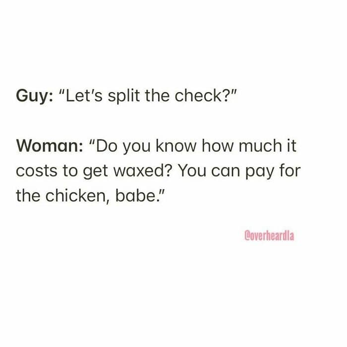 A transactional and sharp Overheard LA dating exchange. When a man suggests splitting the check, the woman counters: "Do you know how much it costs to get waxed? You can pay for the chicken, babe."