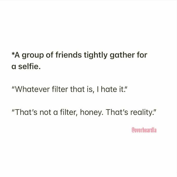 An Overheard LA interaction that perfectly captures the "no-filter" reality of Los Angeles. As a group of friends gathers for a selfie, one complains, "Whatever filter that is, I hate it," only to be told by another, "That’s not a filter, honey. That’s reality."