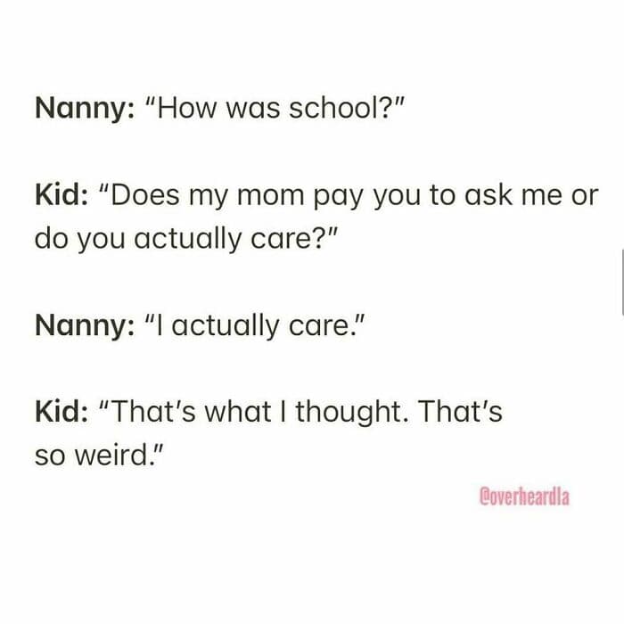A savage and dark Overheard LA interaction between a nanny and a kid. When the nanny asks how school was, the kid asks if the nanny actually cares or is just paid to ask. When the nanny claims to care, the kid responds, "That’s what I thought. That’s so weird."