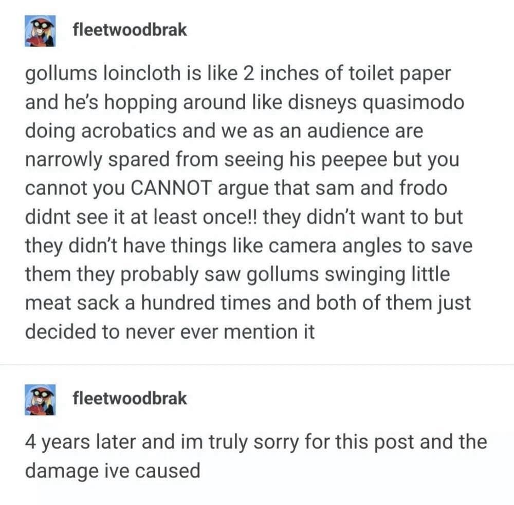 A legendary two-part Tumblr post found in compilations of classic memes features a user textually spiraling about the proximity of Sam and Frodo to Gollum's tiny loincloth, followed by a public apology written four years later for the psychological damage caused.