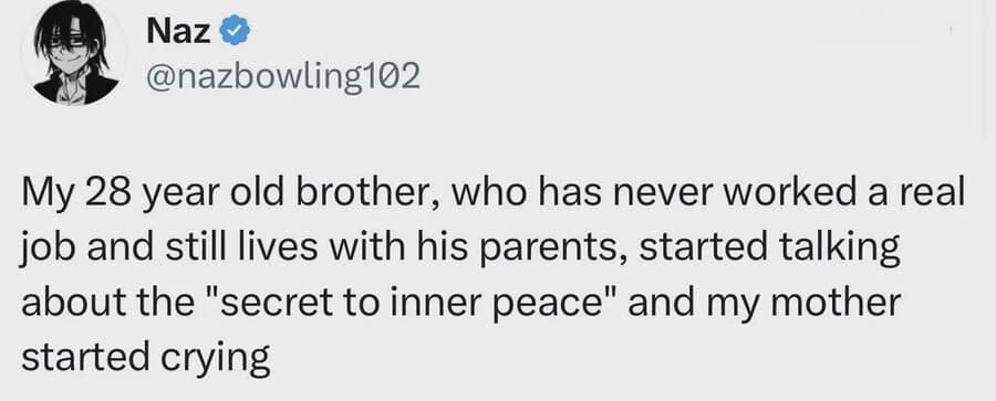 A text classic meme tweet by user Naz recounting how their 28-year-old unemployed brother who lives at home started explaining the "secret to inner peace," which immediately made their mother cry.