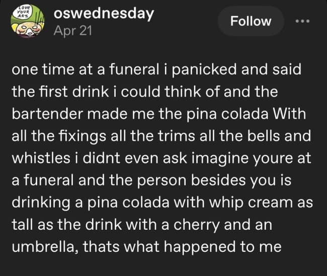 dark humor meme text post from Tumblr describing a panic-ordered piña colada at a funeral, complete with whipped cream, cherries, and an umbrella, leaving the guest feeling intensely out of place.