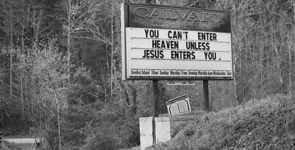 A black and white photo of a roadside funny church sign for Calvary Church of God with the highly suggestive message: YOU CAN'T ENTER HEAVEN UNLESS JESUS ENTERS YOU.