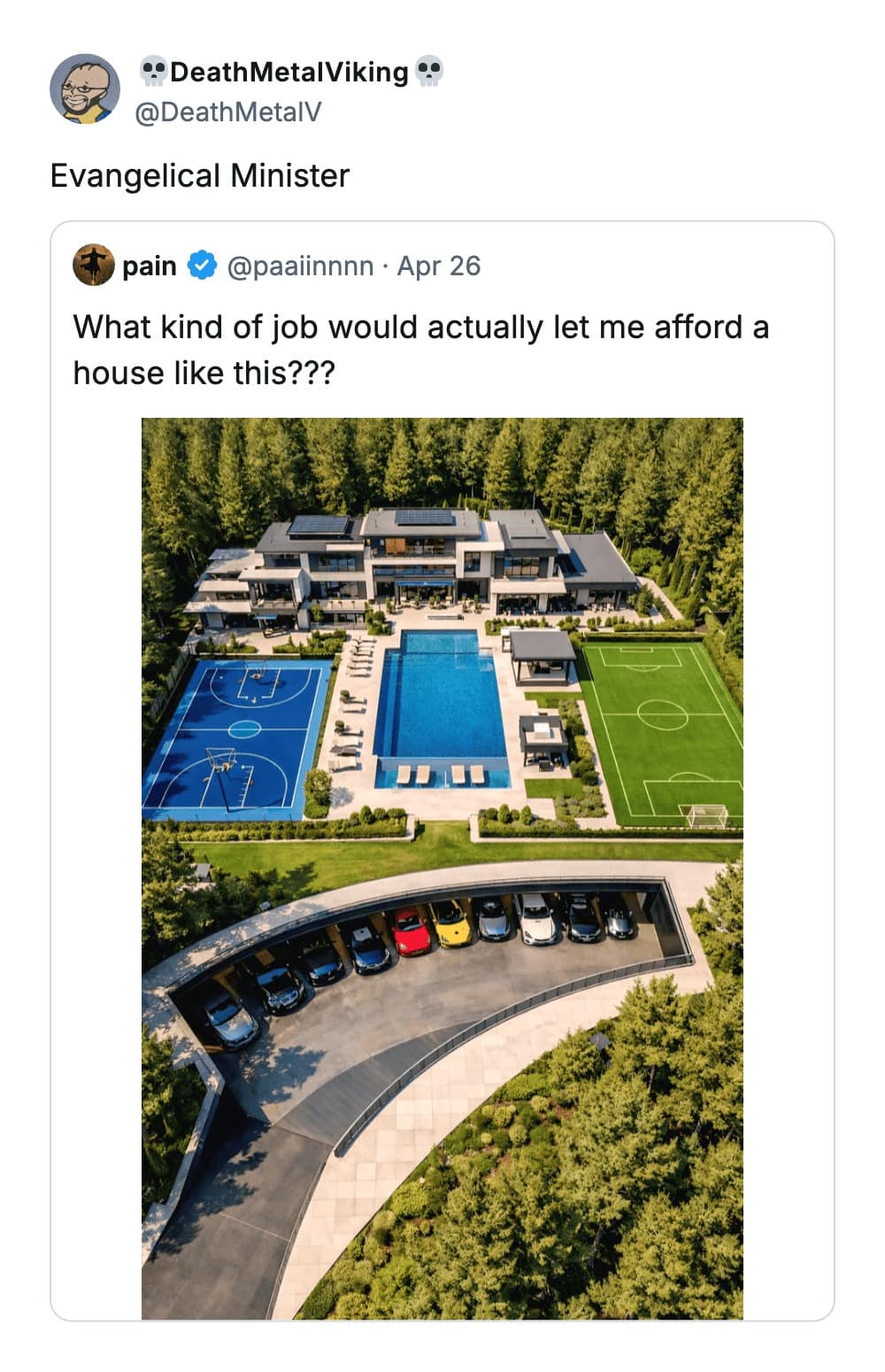 A biting funny tweet reply to a photo of a hyper-modern mansion with a car collection and a soccer field. When asked what job allows for such a life, @DeathMetalV replies: "Evangelical Minister."