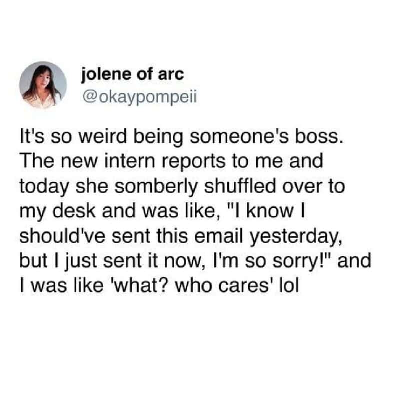 A funny work tweet by jolene of arc (@okaypompeii) about the disconnect between a new intern’s somber apology for a slightly late email and the boss’s total lack of concern.