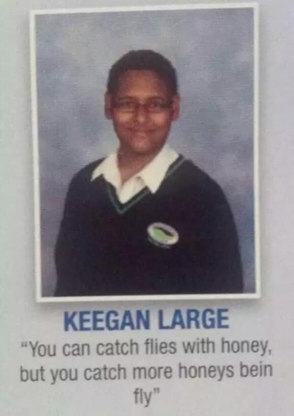 A confident and rhyming funny yearbook quote from Keegan Large: "You can catch flies with honey, but you catch more honeys bein fly."