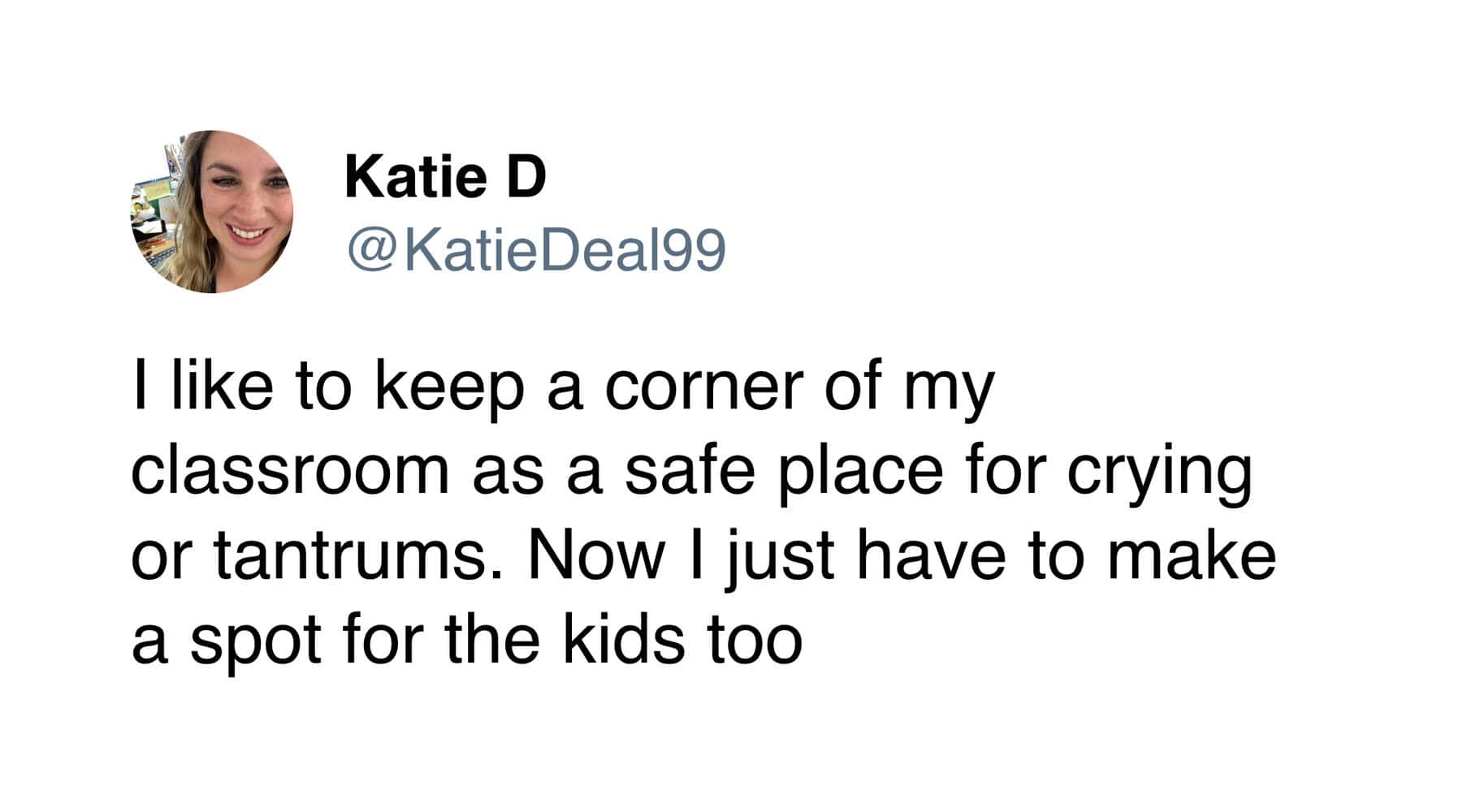 A teacher meme tweet from Katie D admitting that her classroom's "safe place for crying and tantrums" was originally built for her, but she eventually had to make a spot for the kids too.