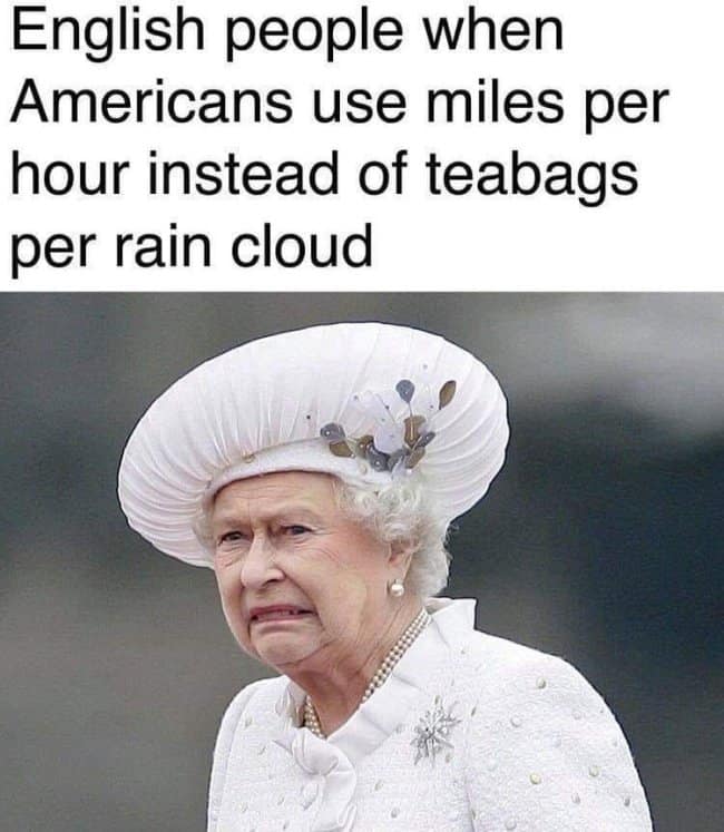 satirical british meme pokes fun at absurd fictional measurement systems often attributed to international rivalries. The text layer reads, "English people when Americans use miles per hour instead of teabags per rain cloud." Below the text, a viral photo of Queen Elizabeth II shows her wearing a prominent white hat and coat with a look of absolute disgust, confusion, and mild horror.