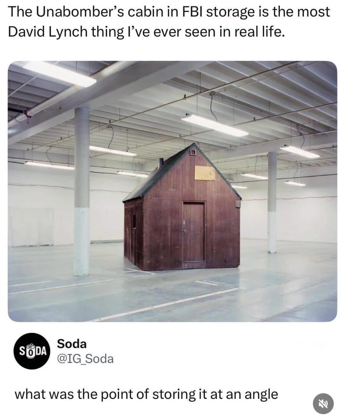 This iconic entry in classic memes features a surreal screenshot of a social media post commenting on historical evidence storage. The top text layer dryly observes that the Unabomber's actual wooden cabin sitting inside a clean, brightly lit white FBI warehouse is "the most David Lynch thing I've ever seen." Below the photo, a hilarious user reply from Soda (@IG_Soda) questions the spatial curation, asking, "what was the point of storing it at an angle."