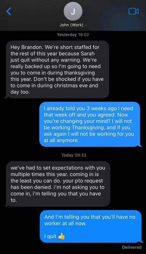 An employee quitting text message conversation between Brandon and his boss John, who tries to force Brandon to work Thanksgiving, Christmas Eve, and Christmas Day due to being short-staffed, ignoring a previously approved PTO request. When the boss claims he is "telling" him he has to come in, Brandon responds, "And I'm telling you that you'll have no worker at all now. I quit 👍"