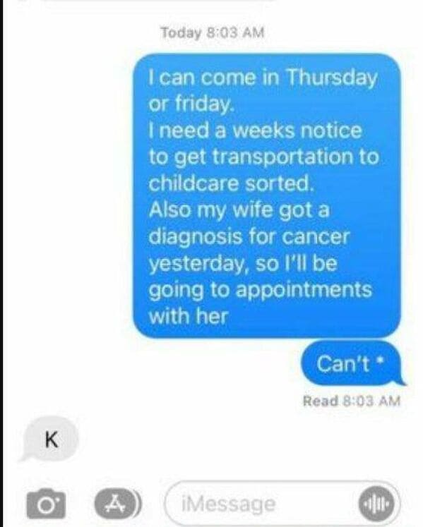An employee quitting text message thread where a worker explains they need a week's notice to arrange childcare transport and informs the boss that his wife was diagnosed with cancer yesterday. After correcting a typo to state he "Can't" cover a sudden shift, the manager replies with a single, completely indifferent letter: "K".