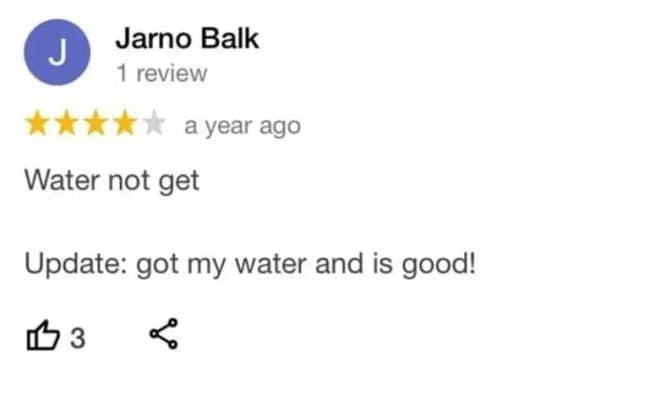 A short but dramatic two-part narrative arc recorded in a funny google review presents a 4-star evaluation by Jarno Balk that initially drops a terse complaint stating "Water not get," before adding an immediate real-time post-script: "Update: got my water and is good!"