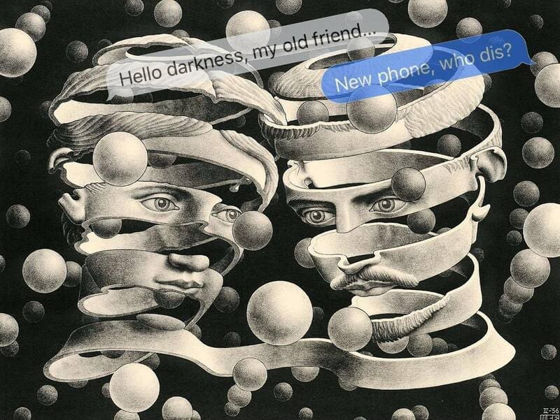 M.C. Escher's famous lithograph Bond of Union, where two heads are configured by a continuous ribbon floating in space, parodied with a crossing funny sarcastic text that reads "Hello darkness, my old friend..." and the immediate counter-reply "New phone, who dis?".