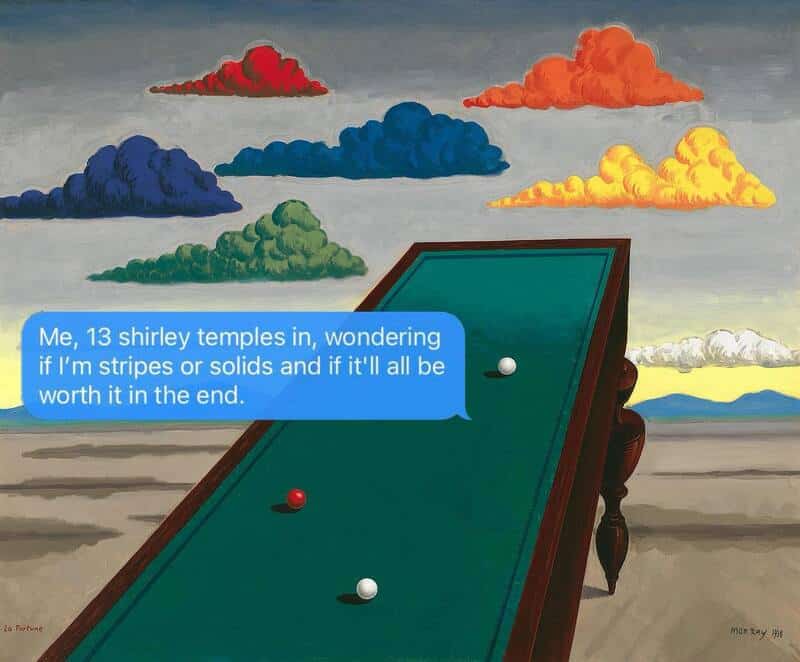 surrealist painting by René Magritte featuring a green billiard table extending infinitely into a desert landscape beneath brightly colored, distinct red, blue, green, and yellow clouds, topped with a deeply millennial funny sarcastic text: "Me, 13 shirley temples in, wondering if I'm stripes or solids and if it'll all be worth it in the end."
