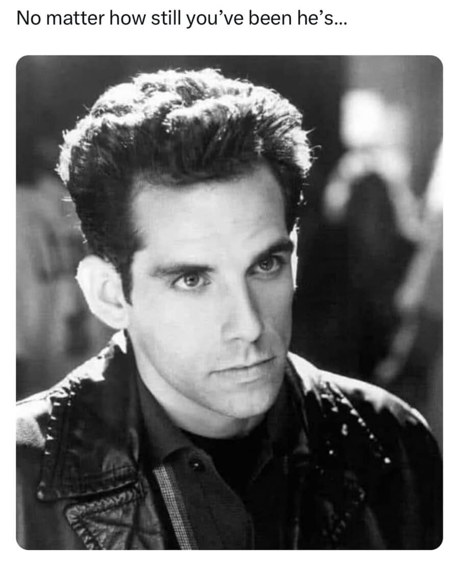 A classic cinema reaction shot circulating as a funny meme presents a black and white close-up of Ben Stiller performing his iconic, hyper-focused "Blue Steel" modeling facial expression under the suspenseful text overlay, "No matter how still you've been he's...".