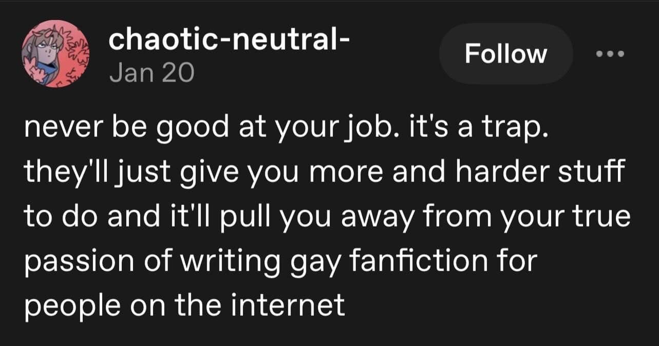 A screenshot of a text post saved in a meme dump from user chaotic-neutral- warning workers to never excel at their corporate jobs because management will simply reward efficiency with a higher workload, pulling them away from writing online fanfiction.