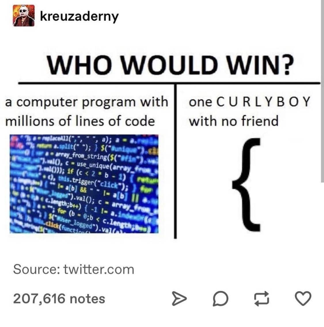 A classic coder joke in a meme dump utilizing the "WHO WOULD WIN?" format, pitting a massive, highly complex computer program with millions of lines of active code against a single lonely unclosed left curly bracket labeled "one C U R L Y B OY with no friend".