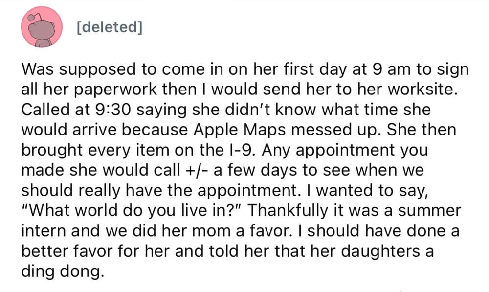 A worst employee stories complaint about a summer intern who blamed Apple Maps for being late on day one, over-prepared with an excessive mound of random documents for an I-9 form, and continuously called to rearrange pre-set appointments.